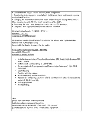 • Executed call testing via air card on alpha, beta, and gamma.
• Coordinating to the customer on daily basis for Network status updates and ensuring
the Quality of Services.
• Managing the record of all taken work orders and tracking for closing of those WO’s.
Close coordination with NOC for timely completion of the WO’s.
• Generating the Root cause Analysis reports for the out of SLA outages.
• Compiled a daily log/report of each sites activities and MOP.
Field Technician/Installer (12/2009 – 2/2011)
Comtel LLC. (NY, NY)
Assigned to ATT ETTCS project
Installed and commissioned Tellabs/Cisco SIAD in the NY and New England Market.
Familiar with ACAT script loading.
Responsible for Quality Assurance for site audits.
Field Technician/Installer (9/2006 – 11/2009)
Comtel LLC. (Miami, Fl)
Assigned to various projects
• Install and commission of Nortel outdoor/Indoor BTS, Alcatel 2000, Ericsson RBS,
Nokia Utrasite
• Installation & commissioning of METRO BTS.
• Commissioning & Cross connections of Transmission Equipment’s (FIU, RRI &
E1T1 Cards).
• VSWR Testing.
• Familiar with site master.
• Alarm monitoring and fault analysis.
• Responsible for Quality Assurance for BTS and Microwave sites. Microwave links
up to 0.3, 0.6, 1.2, and 1.8.
• Hob up gradations
• Traffic shifting.
Skills
} Work well with others and independent.
} Able to read schematics and blueprints.
} Computer literate; knowledge of Microsoft Office, E-mail.
} Able to use hand & power tools, and basic test equipment.
 