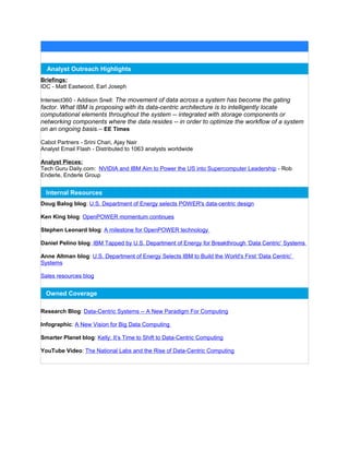 Analyst Outreach Highlights
Briefings:
IDC - Matt Eastwood, Earl Joseph
Intersect360 - Addison Snell: The movement of data across a system has become the gating
factor. What IBM is proposing with its data-centric architecture is to intelligently locate
computational elements throughout the system -- integrated with storage components or
networking components where the data resides -- in order to optimize the workflow of a system
on an ongoing basis.-- EE Times
Cabot Partners - Srini Chari, Ajay Nair
Analyst Email Flash - Distributed to 1063 analysts worldwide
Analyst Pieces:
Tech Guru Daily.com: NVIDIA and IBM Aim to Power the US into Supercomputer Leadership - Rob
Enderle, Enderle Group
Internal Resources
Doug Balog blog: U.S. Department of Energy selects POWER's data-centric design
Ken King blog: OpenPOWER momentum continues
Stephen Leonard blog: A milestone for OpenPOWER technology
Daniel Pelino blog: IBM Tapped by U.S. Department of Energy for Breakthrough ‘Data Centric’ Systems
Anne Altman blog: U.S. Department of Energy Selects IBM to Build the World's First ‘Data Centric’
Systems
Sales resources blog
Owned Coverage
Research Blog: Data-Centric Systems -- A New Paradigm For Computing
Infographic: A New Vision for Big Data Computing
Smarter Planet blog: Kelly: It’s Time to Shift to Data-Centric Computing
YouTube Video: The National Labs and the Rise of Data-Centric Computing
 