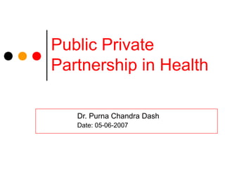 Public Private
Partnership in Health
Dr. Purna Chandra Dash
Date: 05-06-2007
 