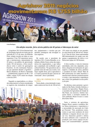 Agrishow 2011: negócios
movimentaram R$ 1,755 bilhão

22

Carla Rodrigues

Em edição recorde, feira atraiu público de 45 países e lideranças do setor
A Agrishow 2011 (Feira Internacional
de Tecnologia Agrícola em Ação) que foi
realizada de 2 a 6 de maio, em Ribeirão
Preto, atingiu recorde em todos os seus
segmentos. Com 765 expositores nacionais e internacionais, representantes de
45 países e um público de aproximadamente 146 mil pessoas, a feira consolidou-se como o centro do agronegócio
brasileiro. As três instituições financeiras que operaram durante a Agrishow –
Bancos Bradesco, do Brasil e Santander
– contabilizaram negócios de R$ 1.755
bilhão, volume 52,6% maior em relação
a feira de 2010.
Segundo os organizadores, os valores
são ainda maiores se forem considerados
os negócios das montadoras de máqui-

nas, equipamentos e veículos que por
questões estratégicas não divulgam os
seus negócios.
De acordo com o presidente da
Agrishow 2011, Cesário Ramalho, os resultados obtidos foram acima das expectativas dos organizadores, o que indica
que a população está acolhendo a agricultura brasileira. “Os agricultores são os
grandes astros de todo esse evento e sentimos orgulho disso, pois a agricultura é
a 2ª maior economia do país e precisa ser
valorizada”, disse o presidente.
Área de Exposição e Visitantes
Nesta edição, a área destinada à exposição estática da feira foi de 180 mil m2,

15% maior em relação ao ano passado,
já a área bruta foi de 360 mil m2. Durante os 5 dias de feira, foram apresentadas
800 demonstrações de campo com máquinas e equipamentos de cultivo e colheita num espaço de 100 hectares.
A feira recebeu a visita de inúmeras
autoridades, entre eles, deputados, senadores, dirigentes de instituições do agronegócio e entidades de classe, prefeitos
e vereadores de todo o Brasil. Mais de
600 profissionais da mídia brasileira e
internacional cobriram jornalisticamente
o evento, o que demonstra a importância
que a feira vem ganhando na área política do país.
Na abertura, estava presente o governador de São Paulo, Geraldo Alckmin, o
ministro da Agricultura, Wagner Rossi,
o secretário da Agricultura do Estado de
São Paulo, em exercício, Antônio Junqueira Júnior, o secretario estadual do
meio ambiente, Bruno Covaso e a senadora Kátia Abreu.
Tanto o ministro da agricultura,
Wagner Rossi, quanto a senadora, Kátia Abreu destacaram a importância e
a necessidade da renovação do Código Florestal. “Nós, produtores rurais,
somos os que mais cuidamos do meio
ambiente e ninguém deverá nos ensinar isso. Queremos garantir a defesa
do meio ambiente com o aumento da
produção, pois somos capazes de produzir com sustentabilidade”, garantiu

Revista Canavieiros - Maio de 2011

 
