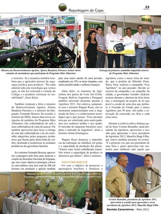 Reportagem de Capa

Ministro do Desenvolvimento Agrário, Afonso Bandeira Florence visitou vários
estandes de montadoras que participam do Programa Mais Alimentos

o ministro. Já a senadora também lembrou que o agricultor precisa de segurança jurídica para produzir. “De nada
adianta toda esta tecnologia que vemos
aqui, se não for realizada a votação do
Código e o produtor continuar na instabilidade”, disse Kátia.
Também visitaram a feira o ministro
do Desenvolvimento Agrário, Afonso
Bandeira Florence e o ministro da Integração, Fernando Bezerra. Na ocasião, o
ministro do MDA, lançou duas novas categorias de produtos do Programa Mais
Alimentos: três colheitadeiras de café e
uma colheitadeira de cana-de-açúcar. Ele
também aproveitou para fazer a entrega
de uma das colheitadeiras e de um caminhão adquiridos pelos pequenos produtores que fazem parte desta linha de crédito, destinada a modernizar as unidades
produtivas da agricultura familiar.
Já o ministro Fernando Bezerra, aproveitou a passagem pela feira para anunciar a
criação da Secretaria Nacional de Irrigação,
que tem como objetivos principais colocar
no setor público uma área total de 200 mil
hectares em produção e agilizar medidas

23

Entrega do primeiro caminhão adquirido através
do Programa Mais Alimentos

para uma maior adesão do setor privado,
ampliando em 10% as áreas irrigadas, com
maior produtividade e melhores manejos.
Além deles, os ministros da Agricultura dos países do Cone Sul (Chile,
Uruguai, Bolívia, Argentina e Paraguai)
também estiveram presentes durante a
Agrishow 2011. Em coletiva, juntamente com o ministro Wagner Rossi, eles se
mostraram impressionados com a magnitude da feira e o conhecimento tecnológico que o país possui. “Esse encontro
tem que ser valorizado, pois assim podemos nos conhecer melhor e nos ajudar.
O mercado de máquinas brasileiro completa o mercado da Argentina”, disse o
ministro Julián Domínguez.
Wagner Rossi destacou a importância da realização de trabalhos em grupo
e a capacidade de produção dos países.
“Somos mais fortes trabalhando juntos.
Nós temos a capacidade de produzir os
alimentos que faltam”, falou o ministro.

Agrishow como a maior feira do mundo, que a prefeita de Ribeirão Preto,
Darcy Vera, realizou a campanha “Fica
Agrishow” no ano passado. Devido ao
sucesso da campanha e ao empenho da
cidade, o governador Geraldo Alckmin
assinou durante a abertura da feira deste
ano, a mensagem do projeto de lei que
prevê a cessão de uma área que pertence à Fazenda do Estado para a marca
Agrishow, por 30 anos. Até então, a renovação da concessão era feita a cada
cinco anos.
Durante a coletiva sobre o balanço geral da feira, Cesário Ramalho, atual presidente da Agrishow, aproveitou a ocasião para apresentar o novo presidente
da Agrishow 2012, Maurílio Biagi Filho,
que esteve também presente no evento.
“É a primeira vez que sou presidente de
uma feira e quero aproveitar este momento para melhorar tudo aquilo que
RC

Novo presidente
Foi com o objetivo de promover o
agronegócio brasileiro e fortalecer a

Ministros da Agricultura dos países do Cone Sul (Chile, Uruguai, Bolívia,
Argentina e Paraguai) também estiveram presentes durante a Agrishow 2011

Cesário Ramalho, presidente da Agrishow 2011,
aproveitou a ocasião para apresentar o novo
presidente da Agrishow 2012, Maurílio Biagi Filho
Revista Canavieiros - Maio 2011

 