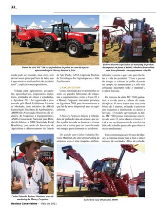 24

Trator da série MF7100 e a enfardadora de palha de cana-de-açúcar
apresentados pela Massey durante a feira

ainda pode ser mudado, mas claro, sem
deixar nosso principal foco de lado, que
é aproximar o ambientalista do produtor
rural”, explicou o novo presidente.
Voltada para agricultores, pecuaristas, agroindustriais, empresários, industriais, entidades de classe e estudantes,
a Agrishow 2011 foi organizada e promovida pela Reed Exhibitions Alcantara Machado, com iniciativa da ABAG
(Associação Brasileira de Agribusiness),
ABIMAQ (Associação Brasileira da Indústria de Máquinas e Equipamentos),
ANDA (Associação Nacional para Difusão de Adubos) e SRB (Sociedade Rural
Brasileira), com apoio da Secretaria de
Agricultura e Abastecimento do Estado

de São Paulo, APTA (Agência Paulista
de Tecnologia dos Agronegócios e Vale
Fertilizantes.
Lançamentos
Com a retomada dos investimentos no
setor, os grandes fabricantes de máquinas e equipamentos, como a Case IH e
a Massey Ferguson, marcaram presença
na Agrishow 2011 para demonstrarem o
que há de novo disponível para os agricultores.

Roberto Biasotto (especialista de marketing de produto
da empresa) em frente a A4000, colhedora desenvolvida
para áreas plantadas com espaçamento reduzido

talmente correta e que veio para facilitar a vida do produtor. “Com o passar
do tempo, o volume de palha deixado
no campo vai aumentando e o solo não
consegue decompor todo o material”,
explica Barione.

A Massey Ferguson lançou a enfardadora de palha de cana-de-açúcar, que colhe a palha deixada na lavoura e a transporta até a usina para ser transformada
em energia para alimentar as caldeiras.

Os tratores da série MF 7100 ganharam a versão para a cultura de canade-açúcar. O novo trator tem eixo com
bitola de 3 metros, evitando o pisoteio
das soqueiras e diminuindo os danos a
lavoura. O modelo apresentado na feira, MF 7180 possui transmissão sincronizada com 12 velocidades à frente e 5
à ré e um escalonamento de marchas na
faixa de trabalho projetado para obter o
maior rendimento.

De acordo com Carlos Eduardo Barione Martinat, do setor de marketing da
empresa, esta é uma máquina ambien-

Em comemoração aos 50 anos da Massey, a empresa trouxe para a feira o maior
número de novidades. Além da enfarda-

Carlos Eduardo Barione Martinat, setor de
marketing da Massey Ferguson
Revista Canavieiros - Maio de 2011

Colhedora Case IH da série A8000

 