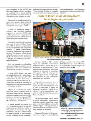 25
dora e dos tratores da série MF7100, também foram lançados o Criper, um redutor
de velocidade para os tratores da linha
200. Seu trabalho é realizado através de
colhedoras de cana, acopladas ao trator.
Também foram lançados o trator 4290,
com o motor de quatro cilindros turbo de
95cavalos e mais uma rodagem para o
trator de 130 cavalos, que é o 4299.

acelerando seu processo de aprendizado.
“Nossa intenção é incluir o simulador
em nossos treinamentos de operador, de

multiplicador da usina e também para os
nossos técnicos de concessionárias”, disse Roberto.

Projeto Bioen e IAC desenvolvem
tecnologia de precisão

A Case IH apresentou durante a
Agrishow suas principais colhedoras
disponíveis no mercado, a A4000 e série
A8000, que reúnem inovações tecnológicas, proporcionando redução de custo
operacional e maior produtividade.
Segundo o especialista de marketing
de produto da empresa, Roberto Biasotto, a A4000 foi desenvolvida para colheitas em áreas plantadas com espaçamento
reduzido. Já a A8000 é uma colhedora
tradicional, fundamental para o setor canavieiro. “Elas atuam na colheita de cana
reduzindo o custo, ou seja, nessa transição de colheita manual para mecanizada,
o principal fator é a redução de custos”,
explicou Biosatto.
Com essa transição, as colheitadeiras
apresentam vantagens ambientais e também
agronômicas, como maior produtividade,
conservação do solo e redução de custos.
A série A8000, devido a sua maior
capacidade, geralmente é adquirida por
usinas. Ela colhe, em média, 150 a 200
mil toneladas de cana numa safra, o
equivalente a 40 toneladas por hora. Já a
A4000 colhe em torno de 30 a 40 mil toneladas durante uma safra, o equivalente
a 20 toneladas por hora.
“Apesar da Case ter iniciado seu trabalho com grandes produtores, hoje ela
personaliza todas as suas máquinas e
equipamentos para os pequenos e médios
produtores também, tanto que, a A4000
foi lançada na inclusão do Programa
Mais Alimentos”, disse Biasotto.
A grande novidade lançada na feira
foi o simulador de colheita de cana, que
está sendo desenvolvido para auxiliar no
treinamento de operadores. Este equipamento faz com que o operador passe
por todas as etapas de uma colhedora
normal, tornando-o melhor capacitado e

Marcos Martins (Santal), Marcos Landell (IAC) e Marco Antônio Gobesso (Santal)
apresentam o Caminhão Instrumentado.

Durante a Agrishow 2011, a Santal
lançou um caminhão instrumentado
para fazer colheita mecanizada de experimentos de cana-de-açúcar. O equipamento é na realidade um sobre-cesto
acoplado ao caminhão e estruturado
sobre quatro células de carga que obtêm a pesagem da cana com precisão.
Sua capacidade de carga é de aproximadamente sete toneladas.

Balanças, com apoio do Programa FAPESP (Fundação de Amparo à Pesquisa
do Estado de São Paulo) de Pesquisa em
Bioenergia (BIOEN).RC

“O comboio tem sensores com células de carga que viabilizam a pesagem da cana imediatamente após
o corte e armazenam os dados em
dispositivo acoplado à cabine do caminhão”, explica o pesquisador e diretor do IAC, - Instituto Agronômico,
Marcos Landell.
Esta pesquisa surgiu com o intuito
de repetir nos ensaios a colheita mecânica crua, tentando se aproximar o mais
perto possível da realidade ambiental e
também ampliar a rede experimental de
desenvolvimento de variedades e os estudos nas áreas de fitotecnias.
A pesquisa foi desenvolvida em parceria com as empresas Santal e Técnica

Interior do Caminhão Instrumentado em foco painel conectado aos sensores
localizados no sobre-cesto.
Nele o motorista pode verificar o peso da
carga com precisão
Revista Canavieiros - Maio 2011

 