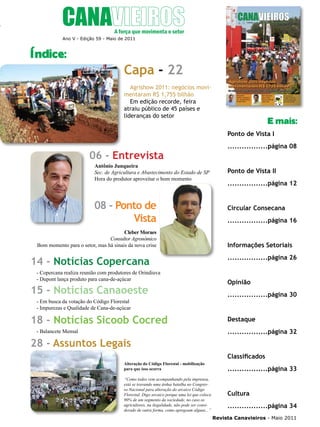5

Ano V - Edição 59 - Maio de 2011

Índice:

Capa - 22
Agrishow 2011: negócios movimentaram R$ 1,755 bilhão
Em edição recorde, feira
atraiu público de 45 países e
lideranças do setor

E mais:
Ponto de Vista I

06 - Entrevista
Antônio Junqueira
Sec. de Agricultura e Abastecimento do Estado de SP
Hora do produtor aproveitar o bom momento

08 - Ponto de
Vista
Cleber Moraes
Consultor Agronômico
Bom momento para o setor, mas há sinais da nova crise

14 - Notícias Copercana
- Copercana realiza reunião com produtores de Orindiuva
- Dupont lança produto para cana-de-açúcar

15 - Notícias Canaoeste
- Em busca da votação do Código Florestal
- Impurezas e Qualidade de Cana-de-açúcar

18 - Notícias Sicoob Cocred

.................página 08

Ponto de Vista II
.................página 12

Circular Consecana
.................página 16

Informações Setoriais
.................página 26

Opinião
.................página 30

Destaque
.................página 32

- Balancete Mensal

28 - Assuntos Legais
Classificados
Alteração do Código Florestal - mobilização
para que isso ocorra
“Como todos vem acompanhando pela imprensa,
está se travando uma árdua batalha no Congresso Nacional para alteração do arcaico Código
Florestal. Digo arcaico porque uma lei que coloca
90% de um segmento da sociedade, no caso os
agricultores, na ilegalidade, não pode ser considerado de outra forma, como apregoam alguns...”

.................página 33

Cultura
.................página 34
Revista Canavieiros - Maio 2011

 