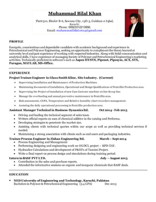 PROFILE
Energetic, conscientious and dependable candidate with academic background and experience in
Petrochemical and Polymer Engineering, seeking anopportunity to compliment the theory learned at
university level and past experience of working with respected industries. Along with Solid communication and
analytical skills, I have experience of managing Society of Polymer and Petrochemical Engineering's marketing
activities. Technically proficient in software’s such as Aspen HYSYS, Pipenet, Pipesym, ACX, STX,
Paragon, MATLAB, MS-Office.
EXPERIENCE
Project Trainee Engineer in Glaxo Smith Kline, Site Industry. (Current)
 Supervising Installation and Maintenance of Production Machines.
 Maintaining documents of Installation, Operational and Design Qualifications of Penicillin Production area.
 Supervising the Project of installation of new Cam Cartoner machine on line Syrup line.
 Manage the overhauling and annual preventive maintenance in Penicillin area.
 Risk assessments, CAPA, Temperature and Relative humidity chart recorders management.
 Assisting the daily operational processing in Penicillin production area.
Assistant Manager Technical in Business Dynamics ltd. Oct 2014 - Feb 2015
 Driving and leading the technical segment of sales team.
 Written official reports on uses of chemical additive in the catalog and Performa.
 Developing strategies to penetrate the market size.
 Assisting clients with technical queries within our scope as well as providing technical services if
needed.
 Maintaining a strong association with clients such as end users and packaging industries.
Trainee Process Engineer in Zishan Engineering ltd. March – Sept 2014
 Process Engineering and Management
 Performing designing and engineering work on OGDCL project – KPD-TAY.
 Hydraulics Calculations and development of P&ID’s of Tamimi Project.
 Write a final report on process design and simulations during training period.
Intern in BASF PVT LTD. July – August 2013
 Contribution in the sales and purchase reports.
 Attended the informative sessions on organic and inorganic chemicals that BASF deals.
EDUCATION
 NED University of Engineering and Technology, Karachi, Pakistan
Bachelors in Polymer & Petrochemical Engineering (3.4 GPA) Dec 2013
Muhammad Bilal Khan
Flat#510, Block# B-6, Sawana City, 13D-3, Gulshan-e-Iqbal,
Karachi.
Phone: 00923312213956;
Email: muhammad.bilal.0014@gmail.com
 