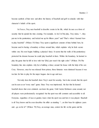 Ramirez 2
become symbols of that view and allow the history of baseball and golf to coincide with that
character’s beliefs of the sport.
In Fences, Troy uses baseball to describe events in his life, which he uses as a form of
security that he spends his time creating. For example, in Act I of the play, Troy states, “…they
put me in the penitentiary and locked me up for fifteen years” and “That’s where I learned how
to play baseball.” (Wilson 55) Since Troy spent a significant amount of time behind bars, he
became used to having a boundary or fence around him, which explains why he feels secure
within one. He even begins building a physical fence. It seems that the walls of the penitentiary
protected his dreams because he could play baseball in there. Within the boundary, he learned to
play the game that he fell in love with but “[He] just wasn’t the right color.” (Wilson 39) The
boundary line also explains why he is building a fence around his house with the help of his son
Cory. However, once he was released from prison, those fantasies were shattered because it was
too late for him to play for the major leagues due to age and race.
Not only does the baseball show Troy’s need for security, but it also reveals that the sport
can be seen as an “every man” game. Since Troy was imprisoned, the fact that he learned
baseball shows that even criminals can learn the game. Until Jackie Robinson came around, not
all players were professionally recognized but the sport was still common and accessible to all.
Everyone, regardless of race or gender, knew what the sport was and how it was played. Baseball
is all Troy knows and he even describes his affair as standing “…on first base for eighteen years
and…go on for it!” (Wilson 70) Troy, an average man, centers his life on the game and his
 
