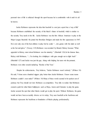 Ramirez 3
personal view of life is reflected through the sport because he is comfortable with it and it is all
he knows.
Jackie Robinson represents the idea that baseball is a not just a sport but a ‘way of life’
because Robinson established the security of the black’s future in baseball, which is similar to
the security Troy needs in his life. Jackie Robinson was the first African American to play in the
Major League Baseball. He joined the Brooklyn Dodgers and made his first appearance in 1947.
He is not only one of the best athletes to play but he could, “…win games with his mind as well
as his bat and glove.” (Vecsey 119) Robinson was recruited by Branch Rickey because “What
appealed to Rickey most about Robinson was his maturity.” (Marshall 126) In his famous lines,
Rickey told Robinson, “…I’m looking for a ballplayer with guts enough not to fight back”
(Marshall 127) and Jackie was just the guy. Along with helping his team win the pennant,
Robinson won other awards including ‘Rookie of the Year.’
Despite his achievements, Troy believes, “Jackie Robinson wasn’t nobody.” (Wilson 10)
He said, “I done seen a hundred niggers play better than Jackie Robinson. I know some teams
Robinson couldn’t even make!” (Wilson 10) Many of these words seemed to be spoken out of
jealousy but Troy should not view Robinson as competition. Troy fails to realize that Robinson
created a path for other black ballplayers such as Mays, Aaron and Clemente to play the game.
Jackie secured the spot that other blacks would get to play the sport. Without Robinson, the game
would not have been as racially diverse as it is today. Troy uses baseball as his backbone and
Robinson represents the backbone or foundation of blacks playing professionally.
 