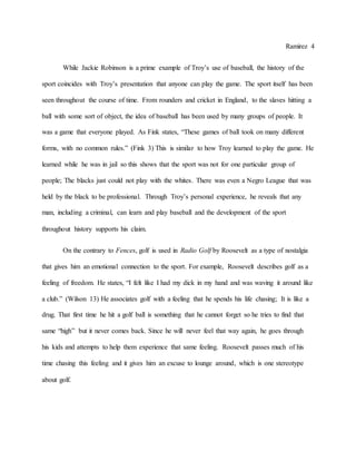 Ramirez 4
While Jackie Robinson is a prime example of Troy’s use of baseball, the history of the
sport coincides with Troy’s presentation that anyone can play the game. The sport itself has been
seen throughout the course of time. From rounders and cricket in England, to the slaves hitting a
ball with some sort of object, the idea of baseball has been used by many groups of people. It
was a game that everyone played. As Fink states, “These games of ball took on many different
forms, with no common rules.” (Fink 3) This is similar to how Troy learned to play the game. He
learned while he was in jail so this shows that the sport was not for one particular group of
people; The blacks just could not play with the whites. There was even a Negro League that was
held by the black to be professional. Through Troy’s personal experience, he reveals that any
man, including a criminal, can learn and play baseball and the development of the sport
throughout history supports his claim.
On the contrary to Fences, golf is used in Radio Golf by Roosevelt as a type of nostalgia
that gives him an emotional connection to the sport. For example, Roosevelt describes golf as a
feeling of freedom. He states, “I felt like I had my dick in my hand and was waving it around like
a club.” (Wilson 13) He associates golf with a feeling that he spends his life chasing; It is like a
drug. That first time he hit a golf ball is something that he cannot forget so he tries to find that
same “high” but it never comes back. Since he will never feel that way again, he goes through
his kids and attempts to help them experience that same feeling. Roosevelt passes much of his
time chasing this feeling and it gives him an excuse to lounge around, which is one stereotype
about golf.
 