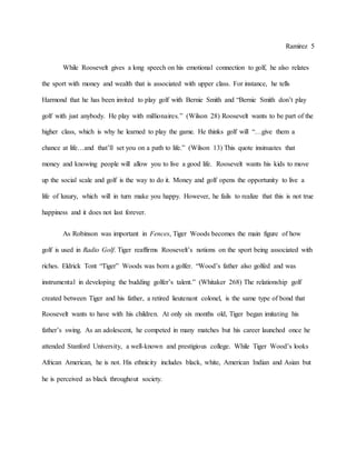 Ramirez 5
While Roosevelt gives a long speech on his emotional connection to golf, he also relates
the sport with money and wealth that is associated with upper class. For instance, he tells
Harmond that he has been invited to play golf with Bernie Smith and “Bernie Smith don’t play
golf with just anybody. He play with millionaires.” (Wilson 28) Roosevelt wants to be part of the
higher class, which is why he learned to play the game. He thinks golf will “…give them a
chance at life…and that’ll set you on a path to life.” (Wilson 13) This quote insinuates that
money and knowing people will allow you to live a good life. Roosevelt wants his kids to move
up the social scale and golf is the way to do it. Money and golf opens the opportunity to live a
life of luxury, which will in turn make you happy. However, he fails to realize that this is not true
happiness and it does not last forever.
As Robinson was important in Fences, Tiger Woods becomes the main figure of how
golf is used in Radio Golf. Tiger reaffirms Roosevelt’s notions on the sport being associated with
riches. Eldrick Tont “Tiger” Woods was born a golfer. “Wood’s father also golfed and was
instrumental in developing the budding golfer’s talent.” (Whitaker 268) The relationship golf
created between Tiger and his father, a retired lieutenant colonel, is the same type of bond that
Roosevelt wants to have with his children. At only six months old, Tiger began imitating his
father’s swing. As an adolescent, he competed in many matches but his career launched once he
attended Stanford University, a well-known and prestigious college. While Tiger Wood’s looks
African American, he is not. His ethnicity includes black, white, American Indian and Asian but
he is perceived as black throughout society.
 