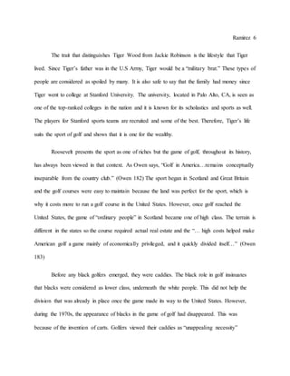 Ramirez 6
The trait that distinguishes Tiger Wood from Jackie Robinson is the lifestyle that Tiger
lived. Since Tiger’s father was in the U.S Army, Tiger would be a “military brat.” These types of
people are considered as spoiled by many. It is also safe to say that the family had money since
Tiger went to college at Stanford University. The university, located in Palo Alto, CA, is seen as
one of the top-ranked colleges in the nation and it is known for its scholastics and sports as well.
The players for Stanford sports teams are recruited and some of the best. Therefore, Tiger’s life
suits the sport of golf and shows that it is one for the wealthy.
Roosevelt presents the sport as one of riches but the game of golf, throughout its history,
has always been viewed in that context. As Owen says, “Golf in America…remains conceptually
inseparable from the country club.” (Owen 182) The sport began in Scotland and Great Britain
and the golf courses were easy to maintain because the land was perfect for the sport, which is
why it costs more to run a golf course in the United States. However, once golf reached the
United States, the game of “ordinary people” in Scotland became one of high class. The terrain is
different in the states so the course required actual real estate and the “… high costs helped make
American golf a game mainly of economically privileged, and it quickly divided itself…” (Owen
183)
Before any black golfers emerged, they were caddies. The black role in golf insinuates
that blacks were considered as lower class, underneath the white people. This did not help the
division that was already in place once the game made its way to the United States. However,
during the 1970s, the appearance of blacks in the game of golf had disappeared. This was
because of the invention of carts. Golfers viewed their caddies as “unappealing necessity”
 