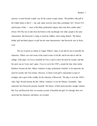 Ramirez 7
anyways so carts became a quick way for the courses to gain money. The problem with golf in
the United States is that it “…has only made room for more than a privileged few” (Owen 187)
and because of this, “…most of the black professional players had come from caddie ranks.”
(Owen 185) The rise in rank from the bottom to the top through rich white people is the same
characteristic that Roosevelt is trying to teach his children and is doing himself. The history
behind golf and black players in golf has the same characteristics that Roosevelt uses in Radio
Golf.
The use of sports as a theme in August Wilson’s plays is one that he uses to describe his
characters. Wilson was well aware of the actual events in real life and he ties that in with his
settings of the plays. In Fences, baseball for Troy is used to show his need for security and that
the sport was an “every man” game. Fences is set in the 1950’s, around the time when Jackie
Robinson became the first African American to play professional baseball ‘so he represents the
need for security that Troy desires. However, in Radio Golf, golf is represented as type of
nostalgia and a sport of the wealthy for the character of Roosevelt. The play is set in the 1990’s,
when Tiger Woods became the first African American to win the Masters. Essentially, Tiger
represents how Roosevelt presents baseball. The history of both sports provides enough evidence
that Troy and Roosevelt have an accurate account of baseball and golf. It is through these two
sports that the characters and history are revealed.
 