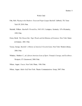 Ramirez 8
Works Cited
Fink, Rob. Playing in the Shadows: Texas and Negro League Baseball. Lubbock, TX: Texas
Tech UP, 2010. Print.
Marshall, William. Baseball's Pivotal Era, 1945-1951. Lexington, Kentucky: UP of Kentucky,
1999. Print.
Owen, David. The Chosen One: Tiger Woods and the Dilemma of Greatness. New York: Simon
& Schuster, 2001. Print.
Vecsey, George. Baseball: A History of America's Favorite Game. New York: Modern Library,
2006. Print.
Whitaker, Matthew C., ed. African American Icons of Sport: Triumph, Courage, and Excellence.
Westport, CT: Greenwood, 2008. Print.
Wilson, August. Fences. New York: Plume, 1986. Print.
Wilson, August. Radio Golf. New York: Theatre Communications Group, 2007. Print.
 