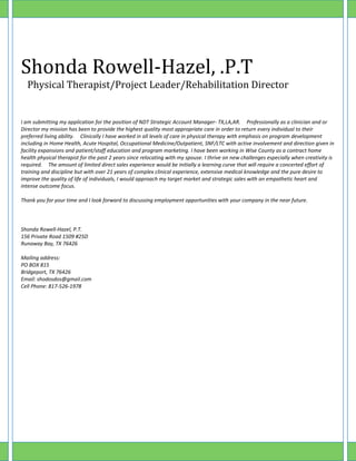 Shonda Rowell-Hazel, .P.T
Physical Therapist/Project Leader/Rehabilitation Director
I am submitting my application for the position of NDT Strategic Account Manager- TX,LA,AR. Professionally as a clinician and or
Director my mission has been to provide the highest quality most appropriate care in order to return every individual to their
preferred living ability. Clinically I have worked in all levels of care in physical therapy with emphasis on program development
including in Home Health, Acute Hospital, Occupational Medicine/Outpatient, SNF/LTC with active involvement and direction given in
facility expansions and patient/staff education and program marketing. I have been working in Wise County as a contract home
health physical therapist for the past 2 years since relocating with my spouse. I thrive on new challenges especially when creativity is
required. The amount of limited direct sales experience would be initially a learning curve that will require a concerted effort of
training and discipline but with over 21 years of complex clinical experience, extensive medical knowledge and the pure desire to
improve the quality of life of individuals, I would approach my target market and strategic sales with an empathetic heart and
intense outcome focus.
Thank you for your time and I look forward to discussing employment opportunities with your company in the near future.
Shonda Rowell-Hazel, P.T.
156 Private Road 1509 #25D
Runaway Bay, TX 76426
Mailing address:
PO BOX 815
Bridgeport, TX 76426
Email: shodosdos@gmail.com
Cell Phone: 817-526-1978
 