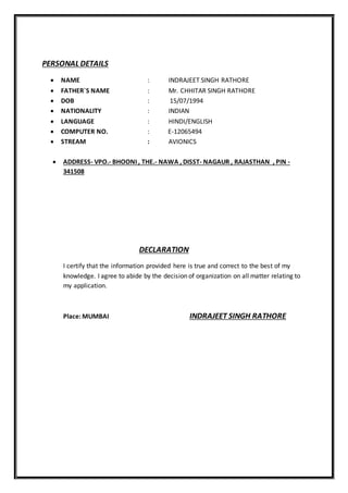 PERSONAL DETAILS
 NAME : INDRAJEET SINGH RATHORE
 FATHER`S NAME : Mr. CHHITAR SINGH RATHORE
 DOB : 15/07/1994
 NATIONALITY : INDIAN
 LANGUAGE : HINDI/ENGLISH
 COMPUTER NO. : E-12065494
 STREAM : AVIONICS
 ADDRESS- VPO.- BHOONI , THE.- NAWA , DISST- NAGAUR , RAJASTHAN , PIN -
341508
DECLARATION
I certify that the information provided here is true and correct to the best of my
knowledge. I agree to abide by the decision of organization on all matter relating to
my application.
Place: MUMBAI INDRAJEET SINGH RATHORE
 