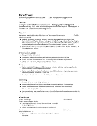 BRYAN STONKUS
16 Harmony Ln | Monmouth Jct, NJ 08852 | 7326751097 | Bastonkus@gmail.com
OBJECTIVE
Seeking the position of a Mechanical Engineer in a challenging and rewarding, growth
oriented company, which offers diverse job responsibilities where my skills and loyalty will be
rewarded with career advancement and guidance.
EDUCATION
Bachelor of Science, Mechanical Engineering / Aerospace Concentration
Rutgers University
May 2016
● Relevant Coursework: Accounting, Aerospace Propulsion, Aerospace Structures, Aircraft Flight
Dynamics, Analytical Physics, Calculus I-V, Computer Aided Draft, Design and Manufacturing, Designing
Mechanical Components, Engineering Economics, Fluid Mechanics, Heat Transfer, Statistics, Mechanical
Engineering Measurements, Statics & Dynamics, Thermodynamics, and Vibrations & Controls.
● Proficient with computer programs such as Microsoft Word, Excel, PowerPoint, MatLab, SolidWorks, &
Windows Operating Systems.
INTERCOLLEGIATE ATHLETE
● Four year Football Letterwinner
● Competed in the Big Ten Conference and dedicated a minimum of 30 hours per week
● Gained great time management and focus by balancing school and football responsibilities.
● Able to work with a team, independently, and under pressure.
Projects
● Partnered with the NJ Department of Environmental Protection to develop an airborne platform to
conduct magnetic surveys using mobile technology.
● Partnered with The United States Army Picatinny Arsenal (NJ) to develop a drop testing apparatus to
determine properties and abilities of Kevlar fiber.
● Developed a RC airplane to determine the stability and control properties.
Leadership
● Financial advisor for Senior Design Research Team
● Group Leader for projects in Designing Mechanical Components, & Intro to Entrepreneurship
● Able to foster an atmosphere of excellent communication, cooperation, and organization
● Member of the Knights of Columbus
● Community Service: New Jersey Special Olympics, Detroit food pantries, Dream Village sponsored by the
Sunshine Foundation
WORK HISTORY
Student Athlete Tutor
Rutgers Academic Support Services
2014 to Present
● Tutored athletes in many levels of math, accounting, physics, and
engineering courses.
● Able to concisely relay information and improve productivity.
Site Manager
Pool & Spa Enclosures, LLC
2008 to Present
● Oversaw the Installation of various retractable pool, spa, and patio
enclosures.
 