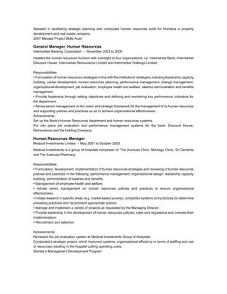 Assisted in facilitating strategic planning and conducted human resources audit for Homelux a property 
development and real estate company. 
2007 Masasa Project Skills Audit 
General Manager, Human Resources 
Intermarket Banking Corporation - November 2003 to 2006 
Headed the human resources function with oversight in four organizations, i.e. Intermarket Bank, Intermarket 
Discount House, Intermarket Reinsurance Limited and Intermarket Holdings Limited. 
Responsibilities 
• Formulation of human resources strategies in line with the institutions' strategies including leadership capacity 
building, career development, human resources planning, performance management, change management, 
organizational development, job evaluation, employee health and welfare, salaries administration and benefits 
management 
• Provide leadership through setting objectives and defining and monitoring key performance indicators for 
the department. 
• Advise senior management on the vision and strategic framework for the management of its human resources 
and supporting policies and practices so as to achieve organizational effectiveness 
Achievements 
Set up the Bank's Human Resources department and human resources systems. 
Put into place job evaluation and performance management systems for the bank, Discount House, 
Reinsurance and the Holding Company. 
Human Resources Manager 
Medical Investments Limited - May 2001 to October 2003 
Medical Investments is a group of hospitals comprised of; The Avenues Clinic, Montagu Clinic, St Clements 
and The Avenues Pharmacy 
Responsibilities: 
• Formulation, development, implementation of human resources strategies and reviewing of human resources 
policies and practices in the following: performance management, organizational design, leadership capacity 
building, administration of salaries and benefits. 
• Management of employee health and welfare. 
• Advise senior management on human resources policies and practices to ensure organisational 
effectiveness. 
• Initiate research in specific areas (e.g. market salary surveys, competitor systems and practices) to determine 
prevailing practices and recommend appropriate actions. 
• Manage and implement a variety of projects as requested by the Managing Director. 
• Provide leadership in the development of human resources policies, rules and regulations and oversee their 
implementation. 
• Recruitment and selection 
Achievements: 
Reviewed the job evaluation system at Medical Investments Group of Hospitals 
Conducted a strategic project, which improved systems, organizational efficiency in terms of staffing and use 
of resources resulting in the hospital cutting operating costs. 
Started a Management Development Program 
 