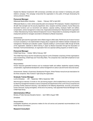 Headed the Medical Investments' 20th anniversary committee and was involved in fundraising and public 
relations campaign. This campaign re-launched the organisation to the public of through showcasing the 
various products it offered. 
Personnel Manager 
Willowvale Mazda Motor Industries - Harare - February 1997 to April 2001 
Willowvale Mazda is a motor vehicle assembly plant and employed 780 employees. Headed a department of 
36 staff. Had oversight over the security department, clinic, reception and three canteens. Human Resources 
Generalist functions such as recruitment and selection, capacity building, employee health and welfare, 
compensation, advise management on labour law, Organisational development. Represented the organisation 
in Motor Manufacturing Industry National Employment Council. Responsible for processing immigration and 
employment permits for managers seconded to Zimbabwe by Mazda Corporation. 
Achievements 
Successfully right sized the organization when inflation began to affect sales. Reinforced use of code of conduct 
to ensure consistency in its implementation bringing about congenial work relations between employees and 
management. Reviewed job evaluation system. Capacity building in communication skills through all levels 
of the organization. Selected to attend training in Japan by Mazda Corporation through the Association of 
Overseas Technical Scholarships, an organization that runs capacity building programs on behalf of Jaica. 
Personnel Manager 
Crittall Hope Group - October 1989 to February 1997 
The Crittall Hope Group was the manufacturing wing for Lonrho Zimbabwe comprising of three organisations; 
Unity woodworking, Crittall Hope and Trend Shop fitters. The companies had a total staff compliment of over 
600 employers 
Responsibilities: 
Human resources generalist functions such as employee health and welfare, leadership capacity building, 
compensation, organisational development, advise management on Labour Law and human resources issues. 
Achievements: Started a Supervisory Development Program, Wrote Policies manual and job descriptions for 
the three companies. Was involved in right sizing the organization. 
Graduate Trainee Manager 
Lonrho Zimbabwe - ZW - September 1988 to September 1989 
Went through an intensive 13-month on- the -job training program, which enabled theory to be put into practice 
by attaching management trainees to various companies and departments of the Lonrho Group companies and 
providing monthly classroom lecturing. I was attached to the following departments, accounts, procurement, 
human resources, buying and logistics. At the end of my training, I was appointed Personnel Manager for the 
Crittall Hope Group. 
Administration Officer 
Ministry of Public Services Discipline Section - April 1988 to August 1988 
Zimbabwe 
Responsibilities: 
Investigated disciplinary and grievance matters for the civil service and presented recommendations to the 
Public Service Commission. 
Research Consultant 
 