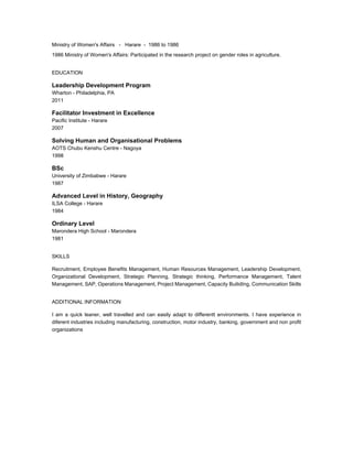 Ministry of Women's Affairs - Harare - 1986 to 1986 
1986 Ministry of Women's Affairs: Participated in the research project on gender roles in agriculture. 
EDUCATION 
Leadership Development Program 
Wharton - Philadelphia, PA 
2011 
Facilitator Investment in Excellence 
Pacific Institute - Harare 
2007 
Solving Human and Organisational Problems 
AOTS Chubu Kenshu Centre - Nagoya 
1998 
BSc 
University of Zimbabwe - Harare 
1987 
Advanced Level in History, Geography 
ILSA College - Harare 
1984 
Ordinary Level 
Marondera High School - Marondera 
1981 
SKILLS 
Recruitment, Employee Benefits Management, Human Resources Management, Leadership Development, 
Organizational Development, Strategic Planning, Strategic thinking, Performance Management, Talent 
Management, SAP, Operations Management, Project Management, Capacity BuilidIng, Communication Skills 
ADDITIONAL INFORMATION 
I am a quick leaner, well travelled and can easily adapt to differentt environments. I have experience in 
diferent industries including manufacturing, construction, motor industry, banking, government and non profit 
organizations 

