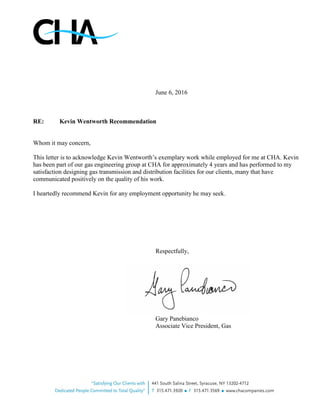 June 6, 2016
RE: Kevin Wentworth Recommendation
Whom it may concern,
This letter is to acknowledge Kevin Wentworth’s exemplary work while employed for me at CHA. Kevin
has been part of our gas engineering group at CHA for approximately 4 years and has performed to my
satisfaction designing gas transmission and distribution facilities for our clients, many that have
communicated positively on the quality of his work.
I heartedly recommend Kevin for any employment opportunity he may seek.
Respectfully,
Gary Panebianco
Associate Vice President, Gas
 