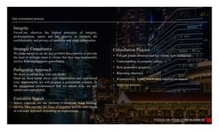Our recruitment process
FOCUS ON YOUR CORE BUSINESS
Integrity
FocusCore observes the highest principles of integrity,
professionalism, equity and fair practice to maintain the
confidentiality and privacy of candidate and client information.
Strategic Consultancy
We pride ourselves on the fact we have the expertise to provide
the kind of strategic input to clients that they may traditionally
receive from management consultancy.
Partnership Approach
We work in partnership with our clients.
Once we have learnt about your organization and understood
your requirements we will propose a recruitment solution, In
the exceptional circumstances that we cannot help, we will
inform you immediately.
Executive Search
Where required, we can perform a complete ‘head hunting’
service. This can take the form of targeting specific individuals
or a broader approach depending on requirements.
Consultation Process
• Full job details obtained and key selling facts established
• Understanding of company culture
• Role promotion prospects
• Reporting structures
• Remuneration. Salary bench mark supplied on request
• Interview process
 