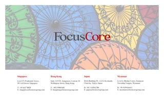 Singapore
Level 27, Prudential Tower,
30 Cecil Street, Singapore
T: +65 6637 8828
E: singapore@focuscoregroup.com
Hong Kong
Suite 115 9/F, Somptueux Central, 52
Wellington Street, Hong Kong
T: +852 95001682
E: hongkong@focuscoregroup.com
Japan
MAO Building 5F , 3-12-4 Kyobashi,
Chuo-ku, Tokyo, Japan
D: +81 3 4550 6780
E: japan@focuscoregroup.com
Myanmar
Level 6, Hledan Centre, Kamayut
Township Yangon, Myanmar
D: +95 9259104411
E: myanmar@focuscoregroup.com
 