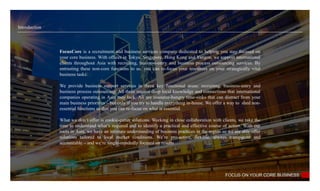 Introduction
FOCUS ON YOUR CORE BUSINESS
FocusCore is a recruitment and business services company dedicated to helping you stay focused on
your core business. With offices in Tokyo, Singapore, Hong Kong and Yangon, we support international
clients throughout Asia with recruiting, business-entry and business process outsourcing services. By
entrusting these non-core functions to us, you can re-focus your resources on your strategically vital
business tasks.
We provide business support services in three key functional areas: recruiting, business-entry and
business process outsourcing. All three require deep local knowledge and connections that international
companies operating in Asia may lack. All are resource-hungry time-sinks that can distract from your
main business priorities – but only if you try to handle everything in-house. We offer a way to shed non-
essential functions so that you can re-focus on what is essential.
What we don’t offer is cookie-cutter solutions. Working in close collaboration with clients, we take the
time to understand what’s required and to identify a practical and effective course of action. With our
roots in Asia, we have an intimate understanding of business practices in the region so we are able offer
solutions tailored to local market conditions. We’re pro-active, flexible, always transparent and
accountable – and we’re single-mindedly focused on results
 