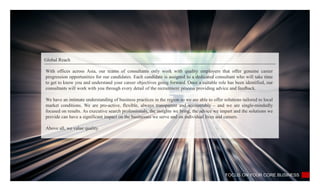 Global Reach
FOCUS ON YOUR CORE BUSINESS
With offices across Asia, our teams of consultants only work with quality employers that offer genuine career
progression opportunities for our candidates. Each candidate is assigned to a dedicated consultant who will take time
to get to know you and understand your career objectives going forward. Once a suitable role has been identified, our
consultants will work with you through every detail of the recruitment process providing advice and feedback.
We have an intimate understanding of business practices in the region so we are able to offer solutions tailored to local
market conditions. We are pro-active, flexible, always transparent and accountable – and we are single-mindedly
focused on results. As executive search professionals, the insights we bring, the advice we impart and the solutions we
provide can have a significant impact on the businesses we serve and on individual lives and careers.
Above all, we value quality.
 
