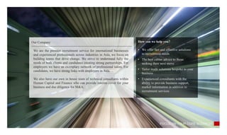 Our Company How can we help you?
• We offer fast and effective solutions
to recruitment needs
• The best career advice to those
seeking their next move
• Tailor made solutions bespoke to your
business
• Experienced consultants with the
ability to provide business support,
market information in addition to
recruitment services
FOCUS ON YOUR CORE BUSINESS
We are the premier recruitment service for international businesses
and experienced professionals across industries in Asia, we focus on
building teams that drive change. We strive to understand fully the
needs of both clients and candidates creating strong partnerships. For
employers we have an exemplary network of professional talent. For
candidates, we have strong links with employers in Asia.
We also have our own in house team of technical consultants within
Human Capital and Finance who can provide interim cover for your
business and due diligence for M&A.
 