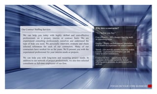 Our Contract Staffing Services
Why hire a contractor?
“Try before you buy”
Cost effective – 50% cheaper than big audit
or consulting firms
Quality – highly skilled contract specialists
with hands-on experience on subject matters
Speed – can provide suitable expertise within
a week / experienced contractor can add
value to client immediately
Contract-to-hire – opportunity to test
candidate ability and suitability before
offering perm position, no perm recruit fee
upfront
FOCUS ON YOUR CORE BUSINESS
We can help you today with highly skilled and cost-effective
professionals on a project, interim or contract basis. We are
experienced consulting professionals ourselves and understand the
type of help you need. We personally interview, evaluate and check
selected references for each of our contractors. Many of our
contractors have worked for us for years. We’ll present you with the
experienced professional for your interim needs or projects.
We can help you with long-term and recurring project needs. In
addition to our network of project professionals, we also hire selected
consultants as full-time employees of our firm.
 