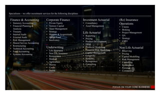 Specialisms – we offer recruitment services for the following disciplines
Finance & Accounting
• Statutory Accounting
• Financial Planning &
Analysis
• Treasury
• Internal Audit
• External Audit
• Risk Management
• Shared Service Accounting
• Restructuring
• Technical Accounting
• Fund Accounting
• Systems Accounting
Corporate Finance
• Private Equity
• Venture Capital
• Asset Management
• Strategy
• Mergers & Acquisitions
• Hedge Fund
• Insolvency
FOCUS ON YOUR CORE BUSINESS
Non Life Actuarial
• Reserving
• Pricing
• Capital Modelling
• Risk Management
• Consulting
• Reinsurance
• Personal
• Commercial
Underwriting
• Life Insurance
• Non Life Insurance
• Reinsurance
• Medical
• Agriculture
• Marine
• Credit
• Surety
Investment Actuarial
• Consultancy
• Asset Management
Life Actuarial
• Reporting
• Pricing
• Product Development
• ERM
• Financial Modelling
• Financial Risk Modelling
• Capital Management
• Longevity
• Systems
• Reinsurance
• Consulting
(Re) Insurance
Operations
• Claims
• Broking
• Project Management
• QA
• Strategy
• CMO
 