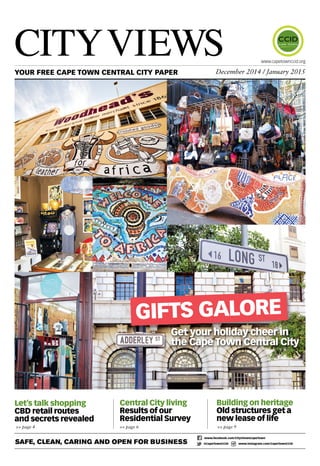 CityViews YOUR FREE CAPE TOWN CENTRAL CITY PAPER December 2014 / January 2015 
Gifts galore 
Get your holiday cheer in 
the Cape Town Central City 
Central City living 
Results of our 
Residential Survey 
>> page 6 >> page 9 
www.capetownccid.org 
Building on heritage 
Old structures get a 
new lease of life 
Let’s talk shopping 
CBD retail routes 
and secrets revealed 
>> page 4 
Safe, Clean, Caring and Open for Business www.facebook.com/CityViewsCapeTown 
@CapeTownCCID www.instagram.com/CapeTownCCID 
 