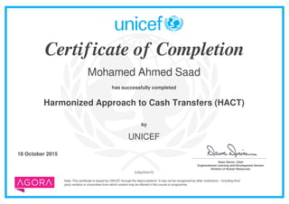 Certificate of Completion
Mohamed Ahmed Saad
has successfully completed
Harmonized Approach to Cash Transfers (HACT)
Note: This certificate is issued by UNICEF through the Agora platform. It may not be recognized by other institutions – including third
party vendors or universities from which content may be offered in this course or programme.
by
UNICEF
18 October 2015 _______________________________________
Dawn Denvir, Chief
Organizational Learning and Development Section
Division of Human Resources
JyIQaNOwT8
Powered by TCPDF (www.tcpdf.org)
 