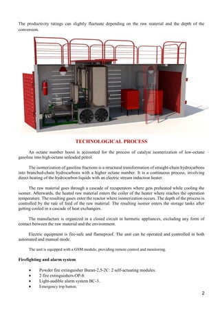2
The productivity ratings can slightly fluctuate depending on the raw material and the depth of the
conversion.
TECHNOLOGICAL PROCESS
An octane number boost is accounted for the process of catalyst isomerization of low-octane
gasoline into high-octane unleaded petrol.
The isomerization of gasoline fractions is a structural transformation of straight-chain hydrocarbons
into branched-chain hydrocarbons with a higher octane number. It is a continuous process, involving
direct heating of the hydrocarbon liquids with an electric stream induction heater.
The raw material goes through a cascade of recuperators where gets preheated while cooling the
isomer. Afterwards, the heated raw material enters the coiler of the heater where reaches the operation
temperature. The resulting gases enter the reactor where isomerization occurs. The depth of the process is
controlled by the rate of feed of the raw material. The resulting isomer enters the storage tanks after
getting cooled in a cascade of heat exchangers.
The manufacture is organized in a closed circuit in hermetic appliances, excluding any form of
contact between the raw material and the environment.
Electric equipment is fire-safe and flameproof. The unit can be operated and controlled in both
automated and manual mode.
The unit is equipped with a GSM module, providing remote control and monitoring.
Firefighting and alarm system
 Powder fire extinguisher Buran-2,5-2C: 2 self-actuating modules.
 2 fire extinguishers OP-8.
 Light-audible alarm system BC-3.
 Emergency trip button.
 