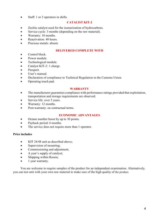 4
 Staff: 1 or 2 operators in shifts.
CATALIST KIT-2
 Zeolite catalyst used for the isomerization of hydrocarbons.
 Service cycle: 3 months (depending on the raw material).
 Warranty: 10 months.
 Reactivation: 48 hours.
 Precious metals: absent.
DELIVERED COMPLETE WITH
 Control block.
 Power module.
 Technological module.
 Catalyst KIT-2: 1 charge.
 Passport.
 User’s manual.
 Declaration of compliance to Technical Regulation in the Customs Union
 Operating touch pad.
WARRANTY
 The manufacturer guarantees compliance with performance ratings provided that exploitation,
transportation and storage requirements are observed.
 Service life: over 5 years.
 Warranty: 12 months.
 Post-warranty: on contractual terms.
ECONOMIC ADVANTAGES
 Octane number boost by up to 30 points.
 Payback period: 6 months.
 The service does not require more than 1 operator.
Price includes
 KIT 24/48 unit as described above;
 Supervision of mounting;
 Commissioning and adjustment;
 A year’s supply of catalyst;
 Shipping within Russia;
 1 year warranty.
You are welcome to require samples of the product for an independent examination. Alternatively,
you can test unit with your own raw material to make sure of the high quality of the product.
 