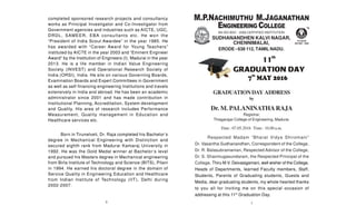GRADUATIONDAY ADDRESS
by
Dr. M. PALANINATHARAJA
Registrar,
Thiagarajar College of Engineering, Madurai.
Date : 07.05.2016 Time : 10.00 a.m.
AN ISO 9001 : 2008 CERTIFIED INSTITUTION
SUDHANANDHEN KALVI NAGAR,
CHENNIMALAI,
ERODE - 638 112, TAMIL NADU.
18
Respected Madam “Bharat Vidya Shiromani”
Dr. Vasantha Sudhanandhen, Correspondent of the College,
Dr. R. Balasubramanian, Respected Advisor of the College,
Dr. S. Shanmugasundaram, the Respected Principal of the
College, Thiru M.V. Deivasigamani, well wisher of the College,
Heads of Departments, learned Faculty members, Staff,
Students, Parents of Graduating students, Guests and
Media, dear graduating students, my whole hearted thanks
to you all for inviting me on this special occasion of
addressing at this 11th
Graduation Day.
completed sponsored research projects and consultancy
works as Principal Investigator and Co-Investigator from
Government agencies and industries such as AICTE, UGC,
DRDL, SAMEER, EBA consultants etc. He won the
“President of India Scout Awardee” in the year 1985. He
has awarded with “Career Award for Young Teachers”
instituted by AICTE in the year 2003 and “Eminent Engineer
Award” by the Institution of Engineers (I), Madurai in the year
2013. He is a life member in Indian Value Engineering
Society (INVEST) and Operational Research Society of
India (ORSI), India. He sits on various Governing Boards,
Examination Boards and Expert Committees in Government
as well as self-financing engineering Institutions and travels
extensively in India and abroad. He has been an academic
administrator since 2001 and has made contribution in
Institutional Planning, Accreditation, System development
and Quality. His area of research includes Performance
Measurement, Quality management in Education and
Healthcare services etc.
Born in Tirunelveli, Dr. Raja completed his Bachelor’s
degree in Mechanical Engineering with Distinction and
secured eighth rank from Madurai Kamaraj University in
1992. He was the Gold Medal winner at Bachelor’s level
and pursued his Masters degree in Mechanical engineering
from Birla Institute of Technology and Science (BITS), Pilani
in 1994. He earned his doctoral degree in the domain of
Service Quality in Engineering Education and Healthcare
from Indian Institute of Technology (IIT), Delhi during
2002-2007.
 