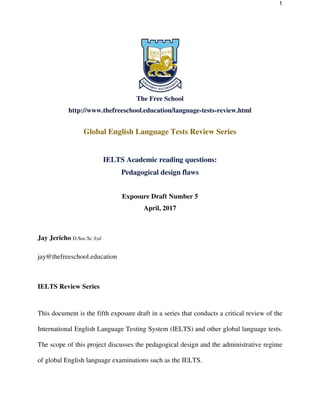 1
The Free School
http://www.thefreeschool.education/language-tests-review.html
Global English Language Tests Review Series
IELTS Academic reading questions:
Pedagogical design flaws
Exposure Draft Number 5
April, 2017
Jay Jericho D.Soc.Sc Syd
jay@thefreeschool.education
IELTS Review Series
This document is the fifth exposure draft in a series that conducts a critical review of the
International English Language Testing System (IELTS) and other global language tests.
The scope of this project discusses the pedagogical design and the administrative regime
of global English language examinations such as the IELTS.
 