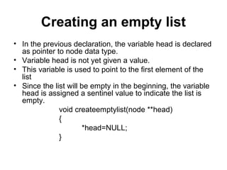 Creating an empty list
• In the previous declaration, the variable head is declared
as pointer to node data type.
• Variable head is not yet given a value.
• This variable is used to point to the first element of the
list
• Since the list will be empty in the beginning, the variable
head is assigned a sentinel value to indicate the list is
empty.
void createemptylist(node **head)
{
*head=NULL;
}
 