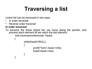 Traversing a list
Linear list can be traversed in two ways
• In order traversal
• Reverse order traversal
In order traversal:
To traverse the linear linked list, we move along the pointer, and
process each element till we reach the last element.
void traverseinorder(node *head)
{
while(head!=NULL)
{
printf(“%dn”,head->info);
head=head->next;
}
}
 
