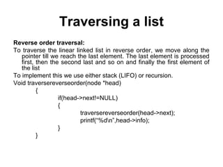 Traversing a list
Reverse order traversal:
To traverse the linear linked list in reverse order, we move along the
pointer till we reach the last element. The last element is processed
first, then the second last and so on and finally the first element of
the list
To implement this we use either stack (LIFO) or recursion.
Void traversereverseorder(node *head)
{
if(head->next!=NULL)
{
traversereverseorder(head->next);
printf(“%dn”,head->info);
}
}
 