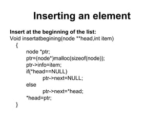 Inserting an element
Insert at the beginning of the list:
Void insertatbegining(node **head,int item)
{
node *ptr;
ptr=(node*)malloc(sizeof(node));
ptr->info=item;
if(*head==NULL)
ptr->next=NULL;
else
ptr->next=*head;
*head=ptr;
}
 