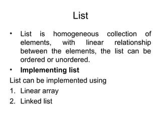 List
• List is homogeneous collection of
elements, with linear relationship
between the elements, the list can be
ordered or unordered.
• Implementing list
List can be implemented using
1. Linear array
2. Linked list
 