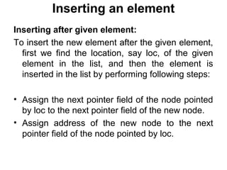 Inserting an element
Inserting after given element:
To insert the new element after the given element,
first we find the location, say loc, of the given
element in the list, and then the element is
inserted in the list by performing following steps:
• Assign the next pointer field of the node pointed
by loc to the next pointer field of the new node.
• Assign address of the new node to the next
pointer field of the node pointed by loc.
 