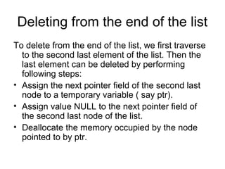 Deleting from the end of the list
To delete from the end of the list, we first traverse
to the second last element of the list. Then the
last element can be deleted by performing
following steps:
• Assign the next pointer field of the second last
node to a temporary variable ( say ptr).
• Assign value NULL to the next pointer field of
the second last node of the list.
• Deallocate the memory occupied by the node
pointed to by ptr.
 