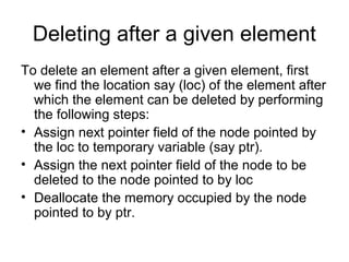 Deleting after a given element
To delete an element after a given element, first
we find the location say (loc) of the element after
which the element can be deleted by performing
the following steps:
• Assign next pointer field of the node pointed by
the loc to temporary variable (say ptr).
• Assign the next pointer field of the node to be
deleted to the node pointed to by loc
• Deallocate the memory occupied by the node
pointed to by ptr.
 