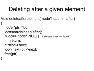 Deleting after a given element
Void deleteafterelement( node*head, int after)
{
node *ptr, *loc;
loc=search(head,after);
if(loc==(node*)NULL) /*element ‘after’ not found*/
return;
ptr=loc->next;
loc->next=ptr->next;
free(ptr);
}
 