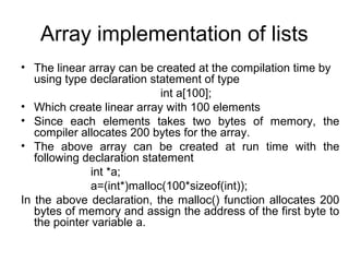 Array implementation of lists
• The linear array can be created at the compilation time by
using type declaration statement of type
int a[100];
• Which create linear array with 100 elements
• Since each elements takes two bytes of memory, the
compiler allocates 200 bytes for the array.
• The above array can be created at run time with the
following declaration statement
int *a;
a=(int*)malloc(100*sizeof(int));
In the above declaration, the malloc() function allocates 200
bytes of memory and assign the address of the first byte to
the pointer variable a.
 