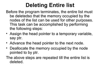 Deleting Entire list
Before the program terminates, the entire list must
be deletedso that the memory occupied by the
nodes of the list can be used for other purposes.
This task can be accomplished by performing
the following steps:
• Assign the head pointer to a temporary variable,
say ptr.
• Advance the head pointer to the next node.
• Deallocate the memory occupied by the node
pointed to by ptr.
The above steps are repeated till the entire list is
deleted.
 