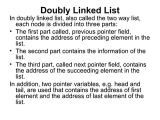 Doubly Linked List
In doubly linked list, also called the two way list,
each node is divided into three parts:
• The first part called, previous pointer field,
contains the address of preceding element in the
list.
• The second part contains the information of the
list.
• The third part, called next pointer field, contains
the address of the succeeding element in the
list.
In addition, two pointer variables, e.g. head and
tail, are used that contains the address of first
element and the address of last element of the
list.
 