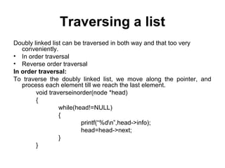 Traversing a list
Doubly linked list can be traversed in both way and that too very
conveniently.
• In order traversal
• Reverse order traversal
In order traversal:
To traverse the doubly linked list, we move along the pointer, and
process each element till we reach the last element.
void traverseinorder(node *head)
{
while(head!=NULL)
{
printf(“%dn”,head->info);
head=head->next;
}
}
 