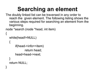 Searching an element
The doubly linked list can be traversed in any order to
reach the given element. The following listing shows the
various steps required for searching an element from the
beginning.
node *search (node *head, int item)
{
while(head!=NULL)
{
if(head->info==item)
return head;
head=head->next;
}
return NULL;
}
 